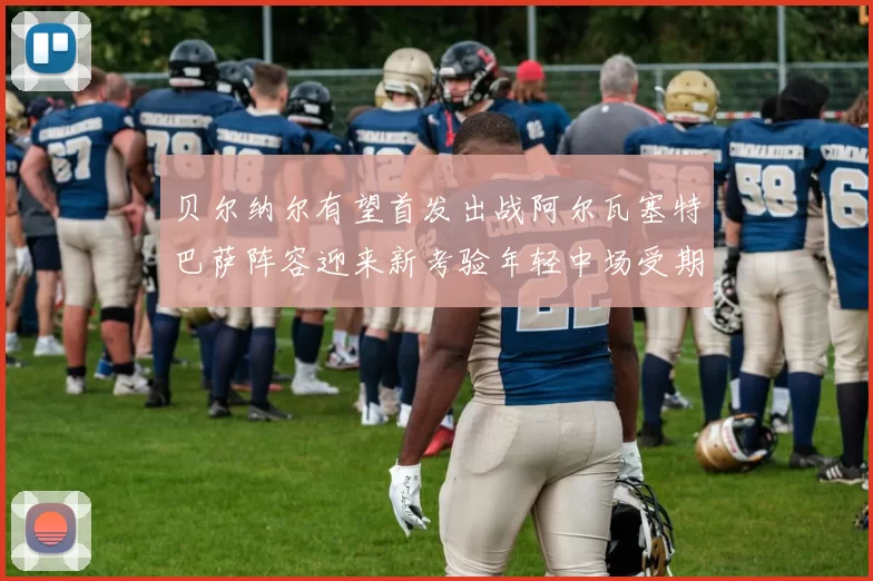 贝尔纳尔有望首发出战阿尔瓦塞特巴萨阵容迎来新考验年轻中场受期待