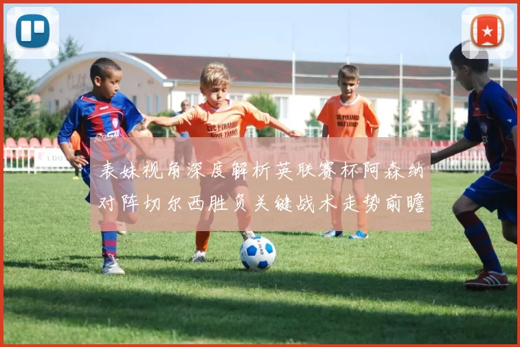 表妹视角深度解析英联赛杯阿森纳对阵切尔西胜负关键战术走势前瞻